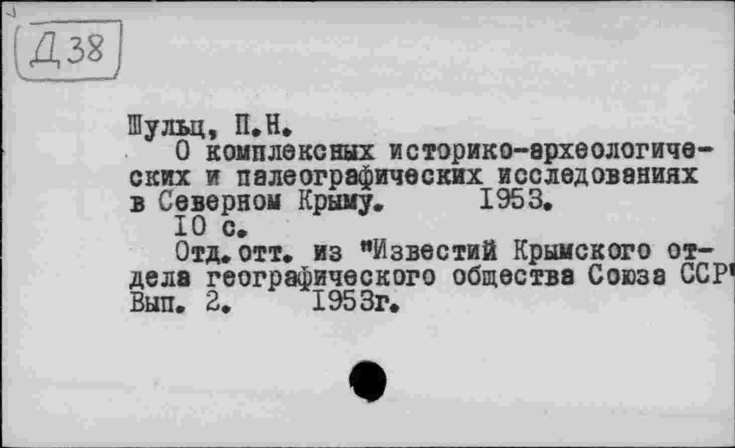 ﻿ІД38]
Шульц, П.Н.
О комплексных историко-археологических и палеографических исследованиях в Северном Крыму. 1953.
10 с.
Отд.отт. из "Известий Крымского отдела географического общества Союза ССР’ Вып. 2.	1953г.